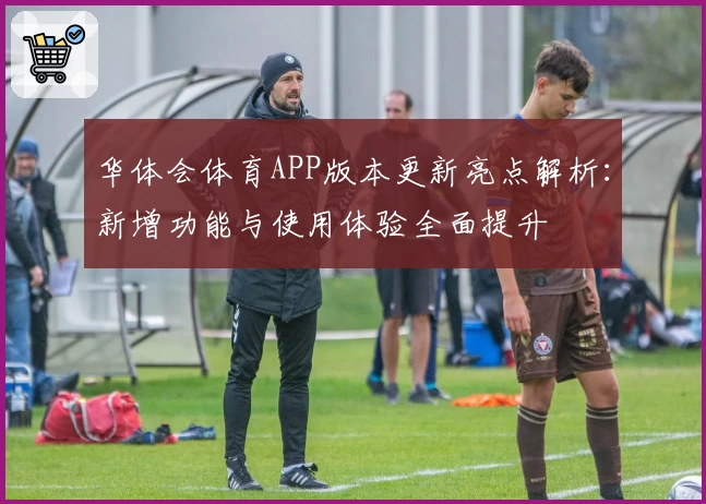 华体会体育APP版本更新亮点解析：新增功能与使用体验全面提升