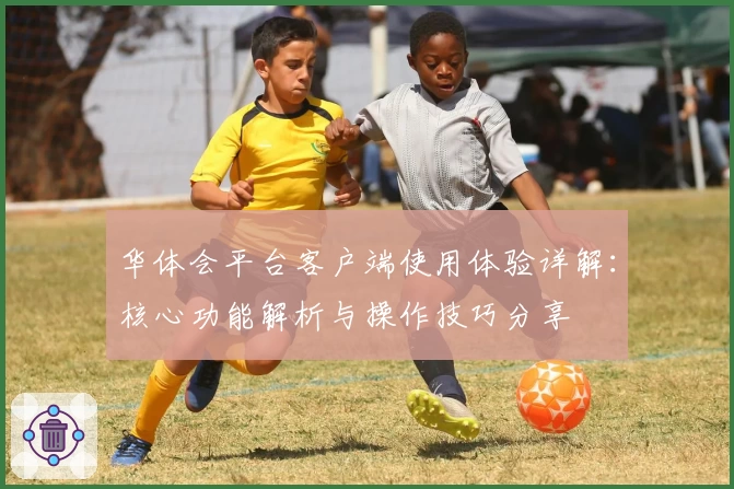 华体会平台客户端使用体验详解：核心功能解析与操作技巧分享