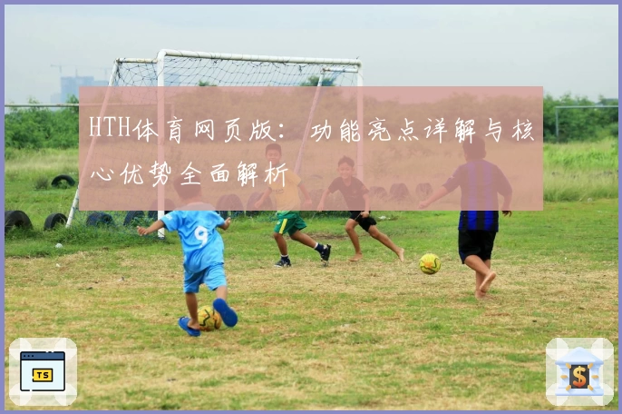 HTH体育网页版：功能亮点详解与核心优势全面解析