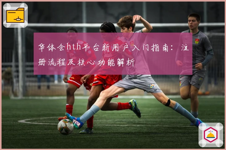 华体会hth平台新用户入门指南：注册流程及核心功能解析